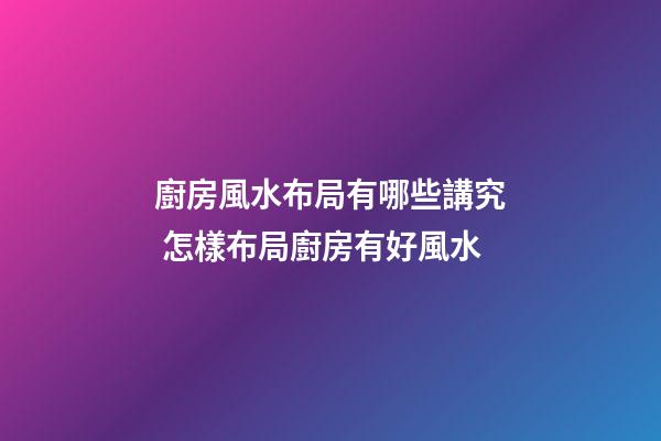 廚房風水布局有哪些講究 怎樣布局廚房有好風水